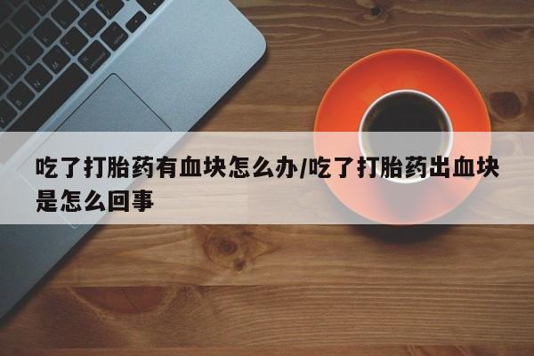 米非米索吃了打胎药有血块怎么办/吃了打胎药出血块是怎么回事