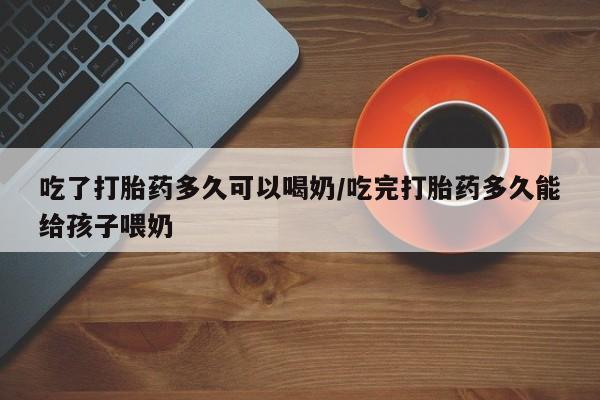 米非米索吃了打胎药多久可以喝奶/吃完打胎药多久能给孩子喂奶