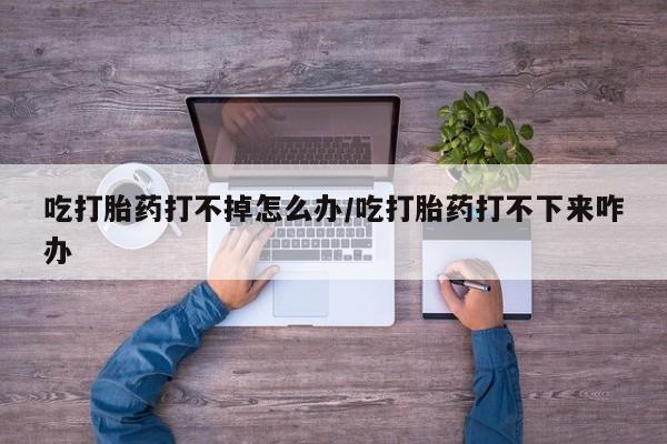 米非米索吃打胎药打不掉怎么办/吃打胎药打不下来咋办