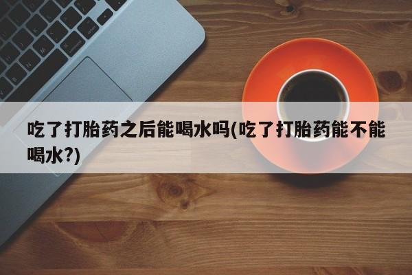 米非米索吃了打胎药之后能喝水吗(吃了打胎药能不能喝水?)