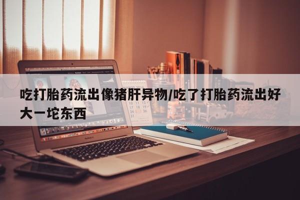 米非米索吃打胎药流出像猪肝异物/吃了打胎药流出好大一坨东西