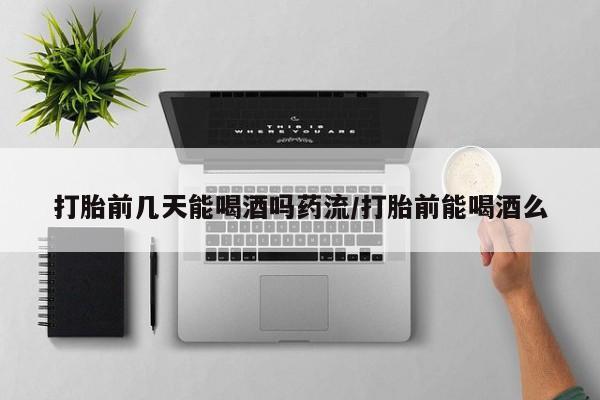 米非米索打胎前几天能喝酒吗药流/打胎前能喝酒么
