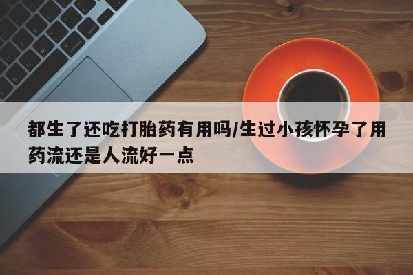 米非米索都生了还吃打胎药有用吗/生过小孩怀孕了用药流还是人流好一点