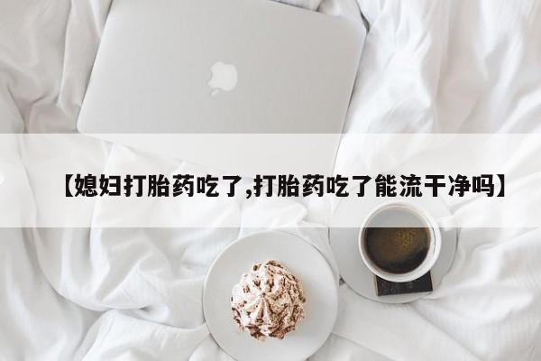 米非米索【媳妇打胎药吃了,打胎药吃了能流干净吗】