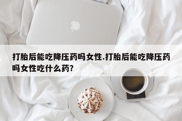 米非米索打胎后能吃降压药吗女性.打胎后能吃降压药吗女性吃什么药？