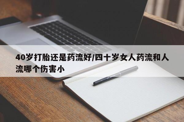 米非米索40岁打胎还是药流好/四十岁女人药流和人流哪个伤害小