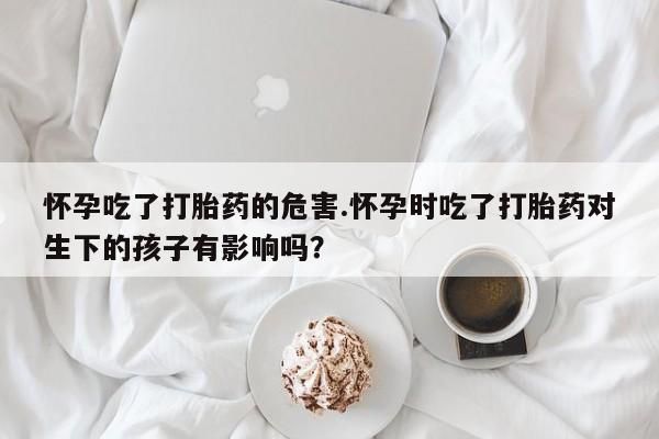 米非米索怀孕吃了打胎药的危害.怀孕时吃了打胎药对生下的孩子有影响吗？