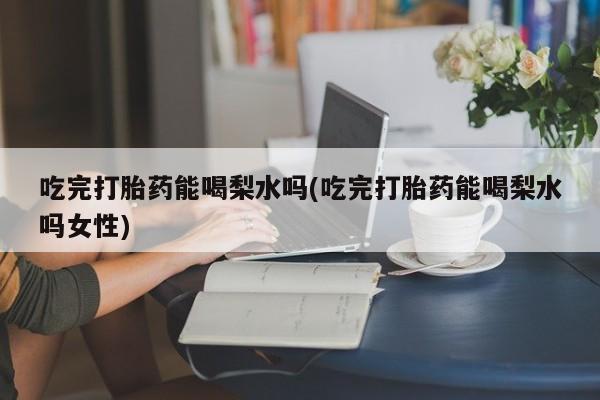 米非米索吃完打胎药能喝梨水吗(吃完打胎药能喝梨水吗女性)
