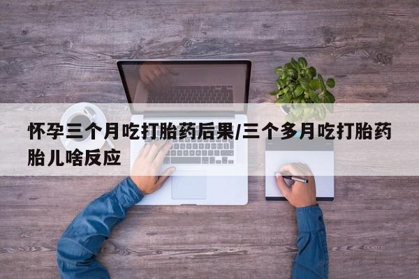 米非米索怀孕三个月吃打胎药后果/三个多月吃打胎药胎儿啥反应