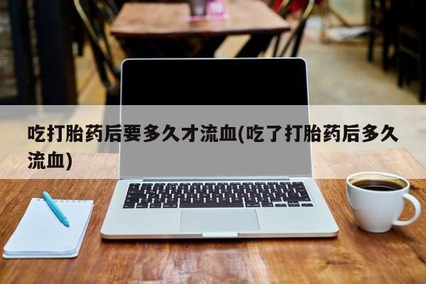 米非米索吃打胎药后要多久才流血(吃了打胎药后多久流血)