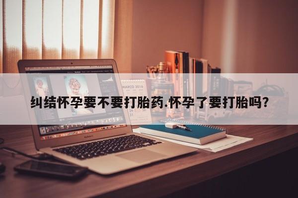 米非米索纠结怀孕要不要打胎药.怀孕了要打胎吗？