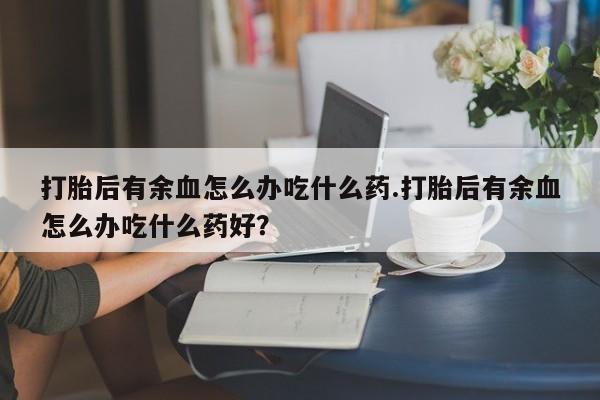 米非米索打胎后有余血怎么办吃什么药.打胎后有余血怎么办吃什么药好？