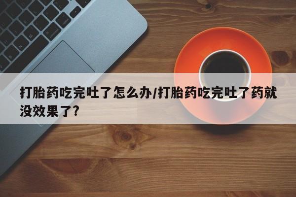 米非米索打胎药吃完吐了怎么办/打胎药吃完吐了药就没效果了?