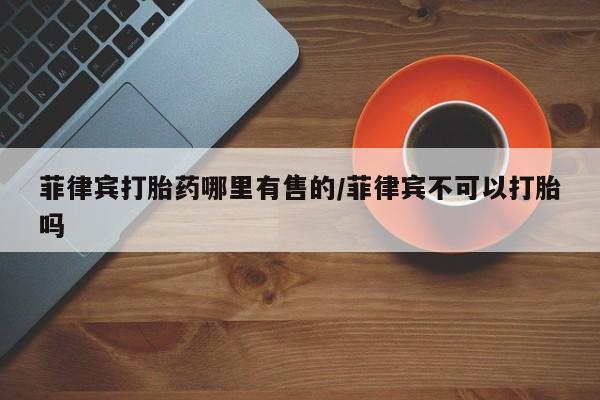 米非米索菲律宾打胎药哪里有售的/菲律宾不可以打胎吗