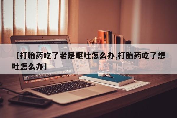 米非米索【打胎药吃了老是呕吐怎么办,打胎药吃了想吐怎么办】