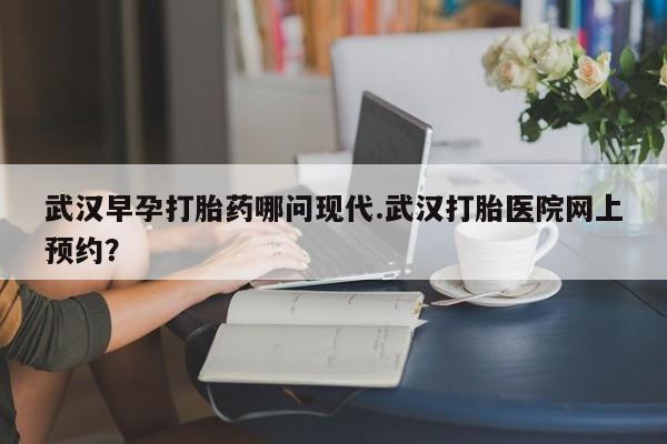 米非米索武汉早孕打胎药哪问现代.武汉打胎医院网上预约？
