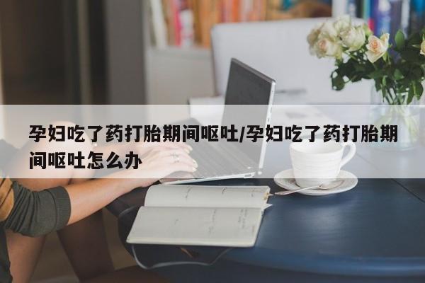 米非米索孕妇吃了药打胎期间呕吐/孕妇吃了药打胎期间呕吐怎么办