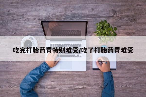 米非米索吃完打胎药胃特别难受/吃了打胎药胃难受
