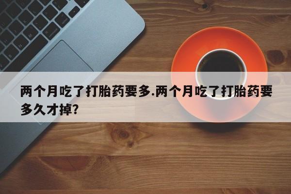 米非米索两个月吃了打胎药要多.两个月吃了打胎药要多久才掉?