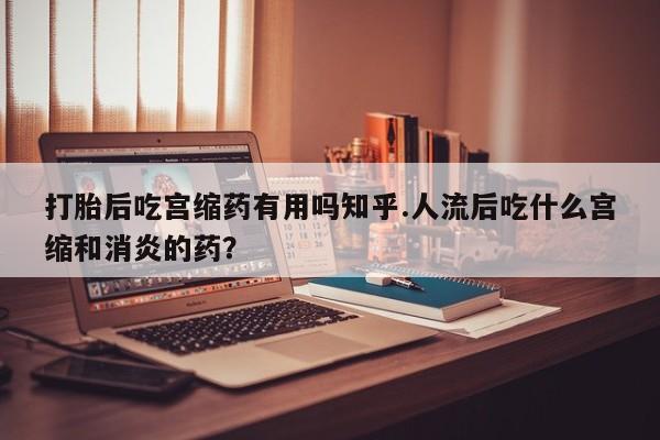 米非米索打胎后吃宫缩药有用吗知乎.人流后吃什么宫缩和消炎的药?