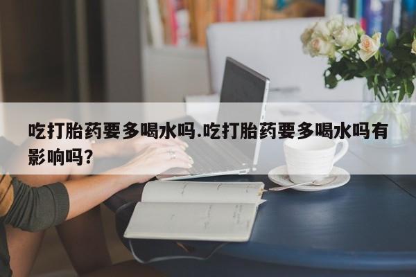 米非米索吃打胎药要多喝水吗.吃打胎药要多喝水吗有影响吗?
